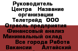 Руководитель call-Центра › Название организации ­ Телетрейд, ООО › Отрасль предприятия ­ Финансовый анализ › Минимальный оклад ­ 55 000 - Все города Работа » Вакансии   . Алтайский край,Алейск г.